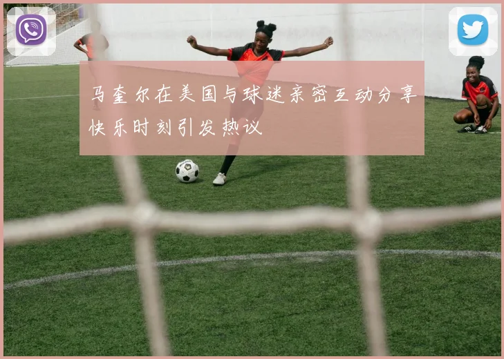 马奎尔在美国与球迷亲密互动分享快乐时刻引发热议