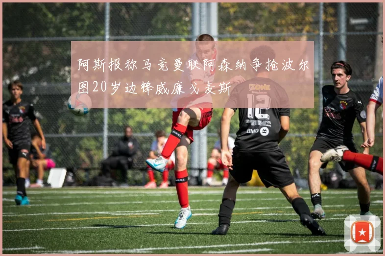 阿斯报称马竞曼联阿森纳争抢波尔图20岁边锋威廉戈麦斯