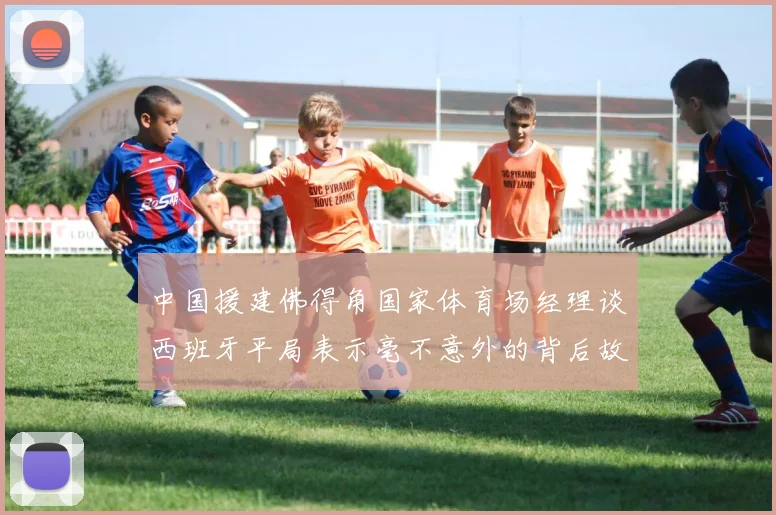 中国援建佛得角国家体育场经理谈西班牙平局表示毫不意外的背后故事