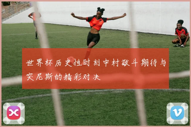 世界杯历史性时刻中村敬斗期待与突尼斯的精彩对决