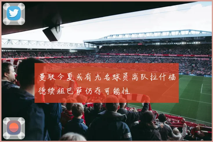 曼联今夏或有九名球员离队拉什福德续租巴萨仍存可能性