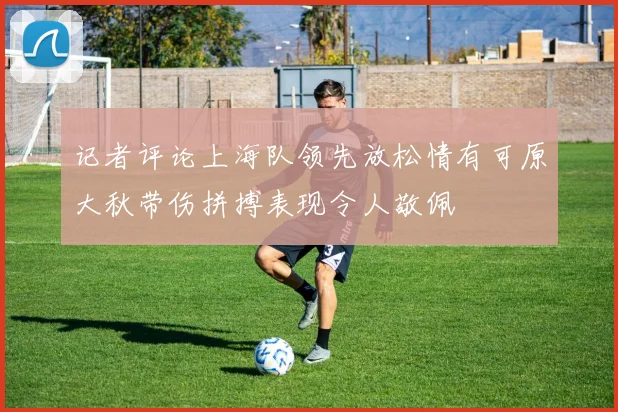 记者评论上海队领先放松情有可原大秋带伤拼搏表现令人敬佩