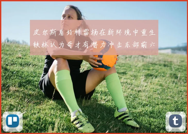 皮尔斯看好特雷杨在新环境中重生铁林认为奇才有潜力冲击东部前六名