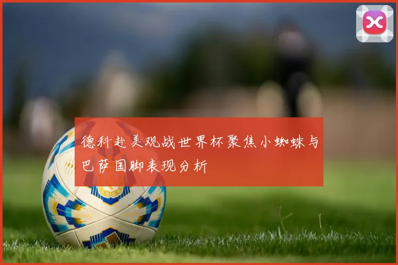 德科赴美观战世界杯聚焦小蜘蛛与巴萨国脚表现分析