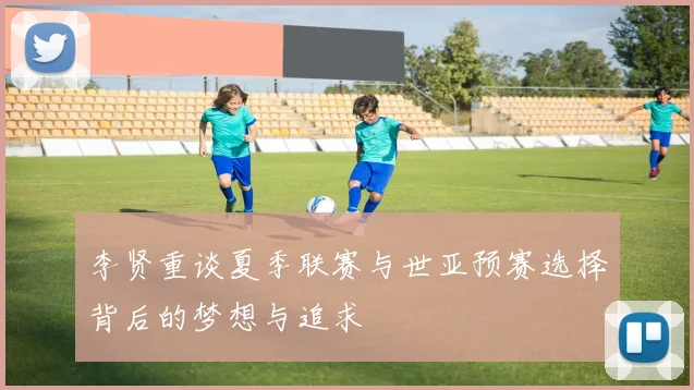 李贤重谈夏季联赛与世亚预赛选择背后的梦想与追求