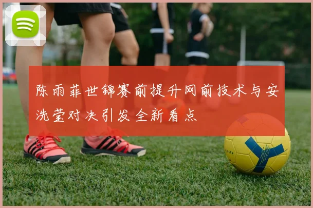 陈雨菲世锦赛前提升网前技术与安洗莹对决引发全新看点