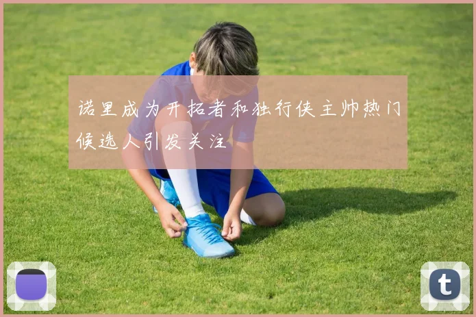 诺里成为开拓者和独行侠主帅热门候选人引发关注
