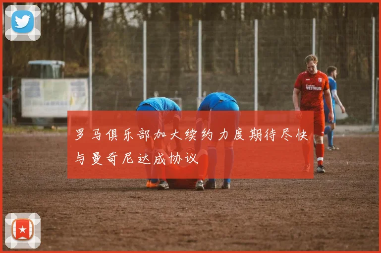 罗马俱乐部加大续约力度期待尽快与曼奇尼达成协议
