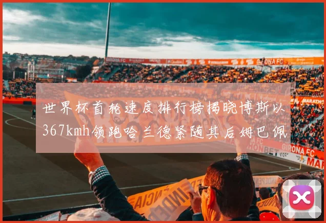 世界杯首轮速度排行榜揭晓博斯以367kmh领跑哈兰德紧随其后姆巴佩位列第九