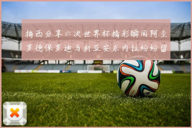 梅西分享六次世界杯精彩瞬间阿圭罗德保罗迪马利亚安东内拉纷纷留言评论