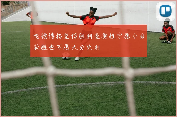 伦德博格坚信胜利重要性宁愿小分获胜也不愿大分失利