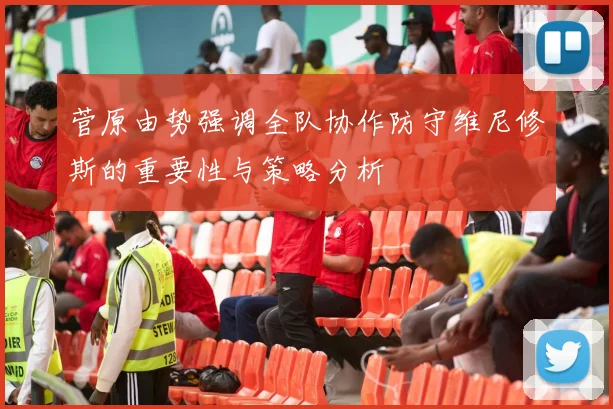 菅原由势强调全队协作防守维尼修斯的重要性与策略分析