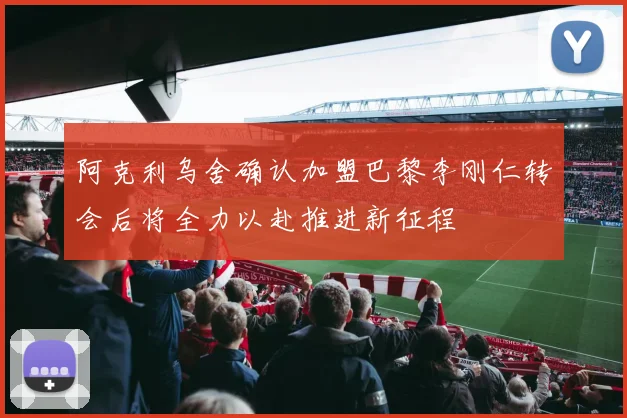 阿克利乌舍确认加盟巴黎李刚仁转会后将全力以赴推进新征程