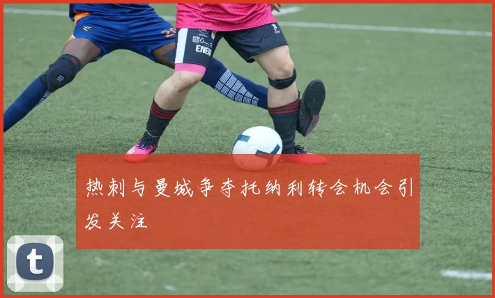 热刺与曼城争夺托纳利转会机会引发关注