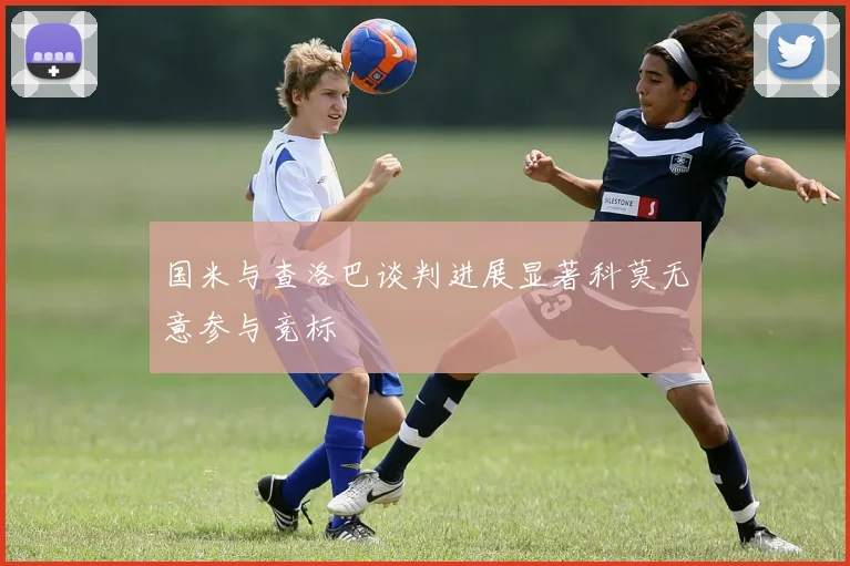 国米与查洛巴谈判进展显著科莫无意参与竞标
