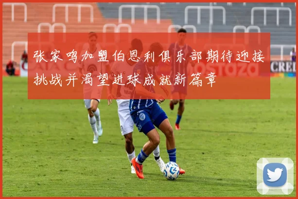 张家鸣加盟伯恩利俱乐部期待迎接挑战并渴望进球成就新篇章