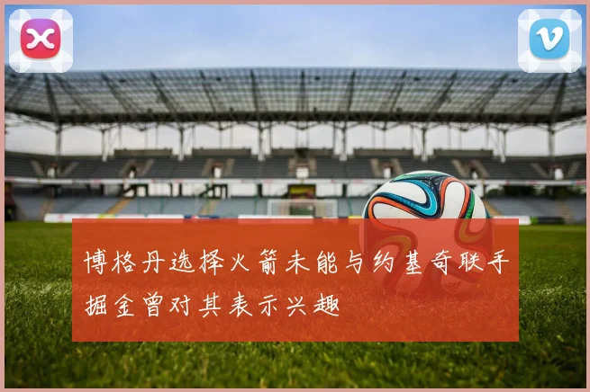 博格丹选择火箭未能与约基奇联手掘金曾对其表示兴趣